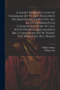 Short Introduction Of Grammar [by W. Lily. Followed By] Brevissima Institutio, Seu Ratio Grammatices Cognoscendæ [by W. Lily. With] Propria Quæ Maribus [&c.] Construed [by W. Haine. The Whole Ed. By J. Ward]