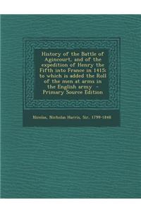 History of the Battle of Agincourt, and of the Expedition of Henry the Fifth Into France in 1415; To Which Is Added the Roll of the Men at Arms in the