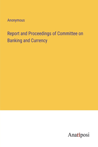 Report and Proceedings of Committee on Banking and Currency