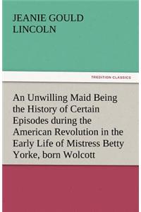 Unwilling Maid Being the History of Certain Episodes During the American Revolution in the Early Life of Mistress Betty Yorke, Born Wolcott