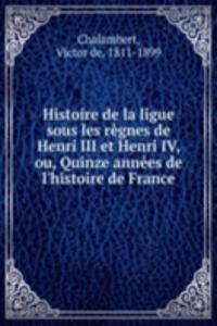 Histoire de la ligue sous les regnes de Henri III et Henri IV, ou, Quinze annees de l'histoire de France