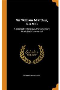 Sir William m'Arthur, K.C.M.G.: A Biography, Religious, Parliamentary, Municipal, Commercial