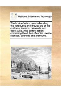 Book of Rates, Comprehending the Nett Duties and Drawbacks of the Customs, Inwards, Outwards, and Coast-Wise. Also Correct Tables, Containing the Duties of Excise, Excise Licences, Bounties and Premiums.