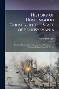 History of Huntingdon County, in the State of Pennsylvania: From the Earliest Times to the Centennial Anniversary of American Independence, July 4, 1876