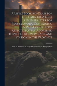 Little Looking-glass for the Times, or, A Brief Remembrancer for Pennsylvania. Containing Some Serious Hints, Affectionately Addressed to People of Every Rank and Station in the Province