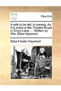 Wife to Be Lett. a Comedy. as It Is Acted at the Theatre-Royal in Drury-Lane, ... Written by Mrs. Eliza Haywood.