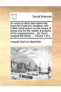 An essay to direct and extend the inquiries of patriotic travellers; with further observations on the means of preserving the life, health, & property of the unexperienced ... By Count Leopold Berchtold, ... Volume 1 of 2