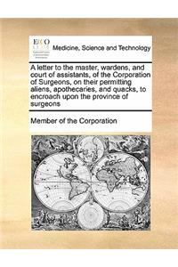 A letter to the master, wardens, and court of assistants, of the Corporation of Surgeons, on their permitting aliens, apothecaries, and quacks, to encroach upon the province of surgeons