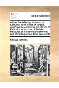 A letter from George Nicholas, of Kentucky, to his friend, in Virginia. Justifying the conduct of the citizens of Kentucky, as to some of the late measures of the central government