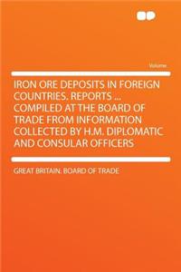 Iron Ore Deposits in Foreign Countries. Reports ... Compiled at the Board of Trade from Information Collected by H.M. Diplomatic and Consular Officers
