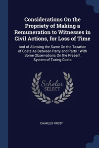 Considerations On the Propriety of Making a Remuneration to Witnesses in Civil Actions, for Loss of Time: And of Allowing the Same On the Taxation of Costs As Between Party and Party: With Some Observations On the Present System of Taxing Costs