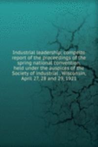 Industrial leadership; compelte report of the proceedings of the spring national convention, held under the auspices of the Society of industrial . Wisconsin, April 27, 28 and 29, 1921