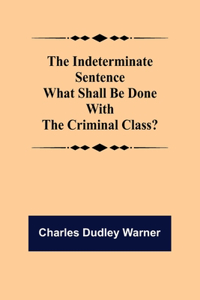 Indeterminate Sentence What Shall Be Done With The Criminal Class?