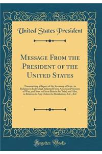 Message From the President of the United States: Transmitting a Report of the Secretary of State, in Relation to Individuals Selected From American Prisoners of War, and Sent to Great Britain for Trial, and Also, in Relation to Any Orders for Retal
