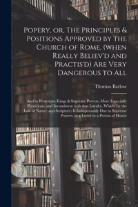 Popery, or, The Principles & Positions Approved by the Church of Rome, (when Really Believ'd and Practis'd) Are Very Dangerous to All