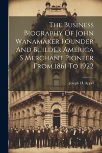 Business Biography Of John Wanamaker Founder And Builder America S Merchant Pioneer From 1861 To 1922