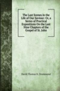 Last Scenes in the Life of Our Saviour: Or, a Series of Practical Expositions On the Last Nine Chapters of the Gospel of St. John