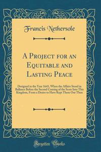 A Project for an Equitable and Lasting Peace: Designed in the Year 1643, When the Affairs Stood in Ballance Before the Second Coming of the Scots Into This Kingdom, From a Desire to Have Kept Them Out Then (Classic Reprint)