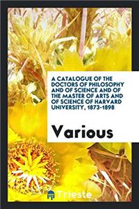 A Catalogue of the Doctors of Philosophy and of Science and of the Master of Arts and of Science of Harvard University, 1873-1898
