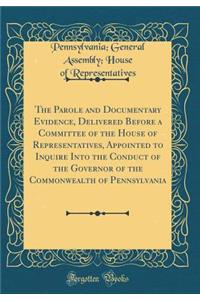 The Parole and Documentary Evidence, Delivered Before a Committee of the House of Representatives, Appointed to Inquire Into the Conduct of the Governor of the Commonwealth of Pennsylvania (Classic Reprint)