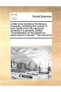 A Letter to His Excellency the Marquis Cornwallis, Vindicating the Conduct of Lord Camden from the Aspersions Contained in a Pamphlet, Entitled Considerations on the Situtation to Which Ireland Is Reduced the Second Ed