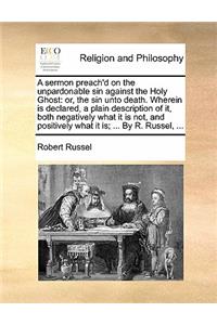 A Sermon Preach'd on the Unpardonable Sin Against the Holy Ghost: Or, the Sin Unto Death. Wherein Is Declared, a Plain Description of It, Both Negatively What It Is Not, and Positively What It Is; ... by R. Russel,