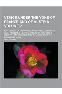 Venice Under the Yoke of France and of Austria; With Memoirs of the Courts, Governments, & People of Italy: Presenting a Faithful Picture of Her Prese