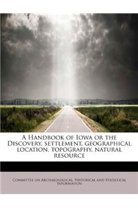A Handbook of Iowa or the Discovery, Settlement, Geographical Location, Topography, Natural Resource