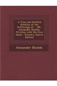 A True and Faithful Relation of the Sufferings of ... Mr. Alexander Shields, Written with His Own Hand - Primary Source Edition