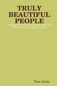 TRULY BEAUTIFUL PEOPLE, A Guide to Understanding the Effects of Dementia on the Aging Process