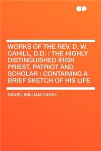 Works of the REV. D. W. Cahill, D.D.: The Highly Distinguished Irish Priest, Patriot and Scholar: Containing a Brief Sketch of His Life
