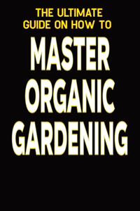 The Ultimate Guide on How To Master Organic Gardening