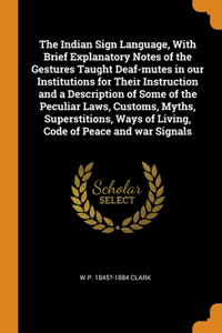 The Indian Sign Language, With Brief Explanatory Notes of the Gestures Taught Deaf-mutes in our Institutions for Their Instruction and a Description of Some of the Peculiar Laws, Customs, Myths, Superstitions, Ways of Living, Code of Peace and war