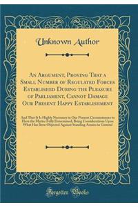 An Argument, Proving That a Small Number of Regulated Forces Established During the Pleasure of Parliament, Cannot Damage Our Present Happy Establishment: And That It Is Highly Necessary in Our Present Circumstances to Have the Matter Fully Determi