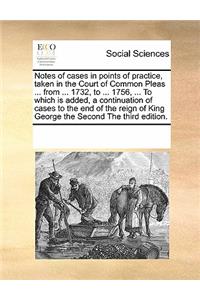 Notes of Cases in Points of Practice, Taken in the Court of Common Pleas ... from ... 1732, to ... 1756, ... to Which Is Added, a Continuation of Cases to the End of the Reign of King George the Second the Third Edition.