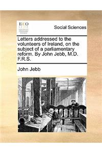 Letters Addressed to the Volunteers of Ireland, on the Subject of a Parliamentary Reform. by John Jebb, M.D. F.R.S.