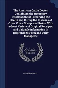 The American Cattle Doctor; Containing the Necessary Information for Preserving the Health and Curing the Diseases of Oxen, Cows, Sheep, and Swine, With a Great Variety of Original Receipes, and Valuable Information in Reference to Farm and Dairy M