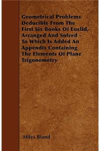 Geometrical Problems Deducible From The First Six Books Of Euclid, Arranged And Solved - To Which Is Added An Appendix Containing The Elements Of Plane Trigonometry