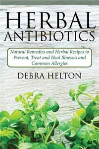 Herbal Antibiotics: Natural Remedies and Herbal Recipes to Prevent, Treat and Heal Illnesses and Common Allergies