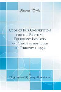 Code of Fair Competition for the Printing Equipment Industry and Trade as Approved on February 2, 1934 (Classic Reprint)