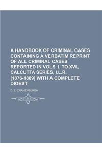 A Handbook of Criminal Cases Containing a Verbatim Reprint of All Criminal Cases Reported in Vols. I. to XVI., Calcutta Series, I.L.R. [1876-1889] with a Complete Digest