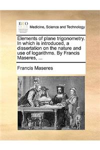 Elements of Plane Trigonometry. in Which Is Introduced, a Dissertation on the Nature and Use of Logarithms. by Francis Maseres, ...