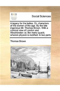 A Legacy for the Ladies. Or, Characters of the Women of the Age. by the Late Ingenious Mr. Thomas Brown. with a Comical View of London and Westminst