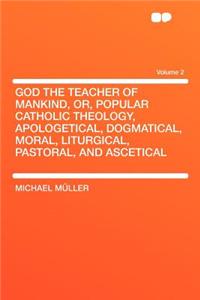 God the Teacher of Mankind, Or, Popular Catholic Theology, Apologetical, Dogmatical, Moral, Liturgical, Pastoral, and Ascetical Volume 2