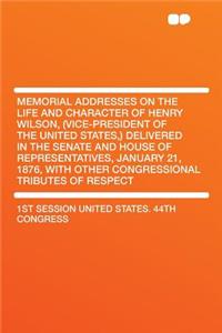 Memorial Addresses on the Life and Character of Henry Wilson, (Vice-President of the United States, ) Delivered in the Senate and House of Representatives, January 21, 1876, with Other Congressional Tributes of Respect