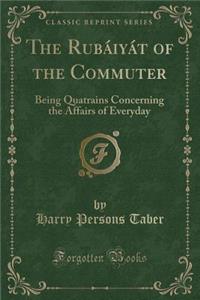 The Rubï¿½iyï¿½t of the Commuter: Being Quatrains Concerning the Affairs of Everyday (Classic Reprint)