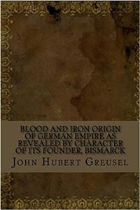 Blood and Iron Origin of German Empire As Revealed by Character of Its Founder, Bismarck
