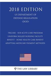 TRICARE - Sub-Acute Care Program - Uniform Skilled Nursing Facility Benefit - Home Health Care Benefit - Adopting Medicare Payment Methods (US Department of Defense Regulation) (DOD) (2018 Edition)
