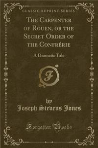 The Carpenter of Rouen, or the Secret Order of the ConfrÃ©rie: A Dramatic Tale (Classic Reprint)