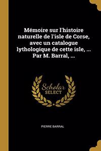 Mémoire sur l'histoire naturelle de l'isle de Corse, avec un catalogue lythologique de cette isle, ... Par M. Barral, ...